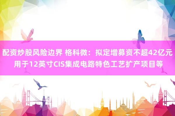 配资炒股风险边界 格科微：拟定增募资不超42亿元 用于12英寸CIS集成电路特色工艺扩产项目等