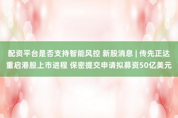 配资平台是否支持智能风控 新股消息 | 传先正达重启港股上市进程 保密提交申请拟募资50亿美元