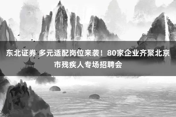 东北证券 多元适配岗位来袭！80家企业齐聚北京市残疾人专场招聘会