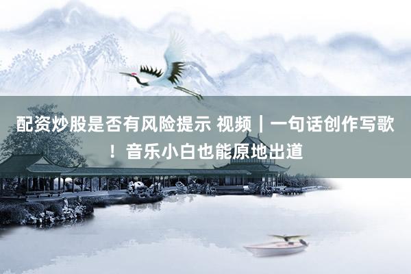 配资炒股是否有风险提示 视频｜一句话创作写歌！音乐小白也能原地出道