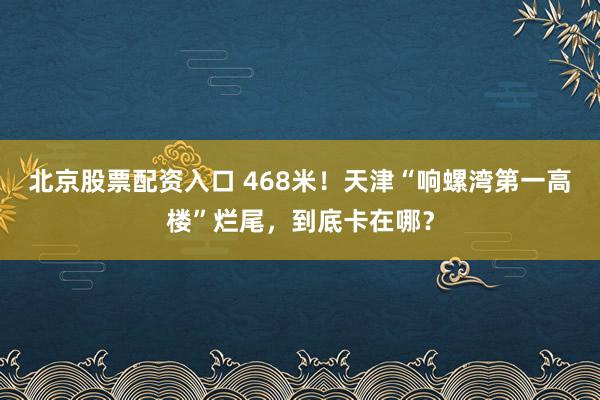 北京股票配资入口 468米！天津“响螺湾第一高楼”烂尾，到底卡在哪？