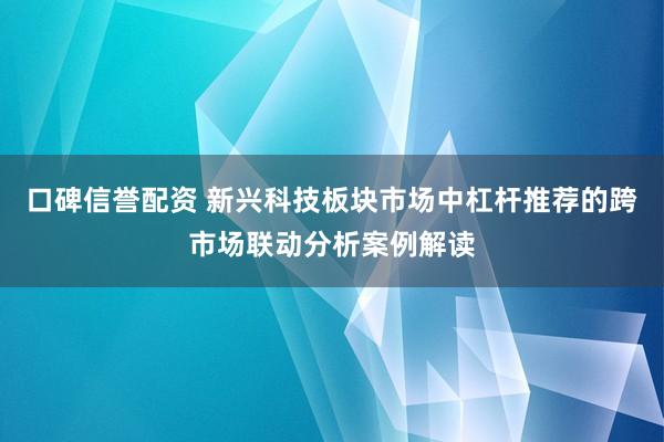 口碑信誉配资 新兴科技板块市场中杠杆推荐的跨市场联动分析案例解读