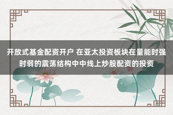 开放式基金配资开户 在亚太投资板块在量能时强时弱的震荡结构中中线上炒股配资的投资