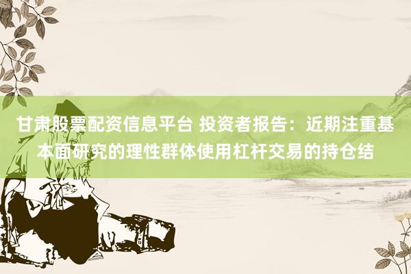 甘肃股票配资信息平台 投资者报告：近期注重基本面研究的理性群体使用杠杆交易的持仓结
