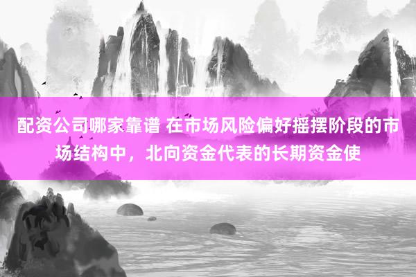 配资公司哪家靠谱 在市场风险偏好摇摆阶段的市场结构中，北向资金代表的长期资金使