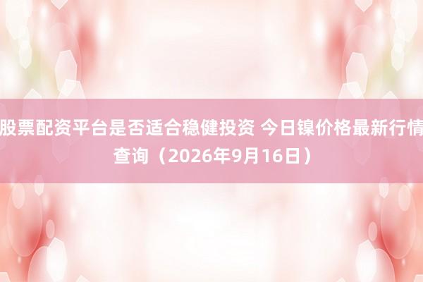 股票配资平台是否适合稳健投资 今日镍价格最新行情查询(2026年9月16日)