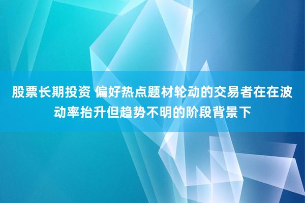股票长期投资 偏好热点题材轮动的交易者在在波动率抬升但趋势不明的阶段背景下