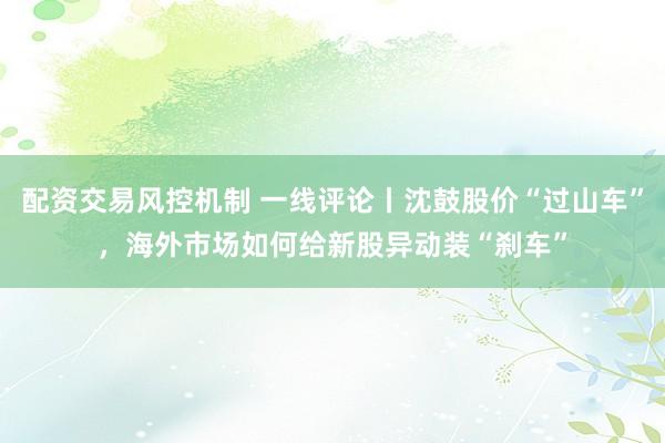 配资交易风控机制 一线评论丨沈鼓股价“过山车”，海外市场如何给新股异动装“刹车”