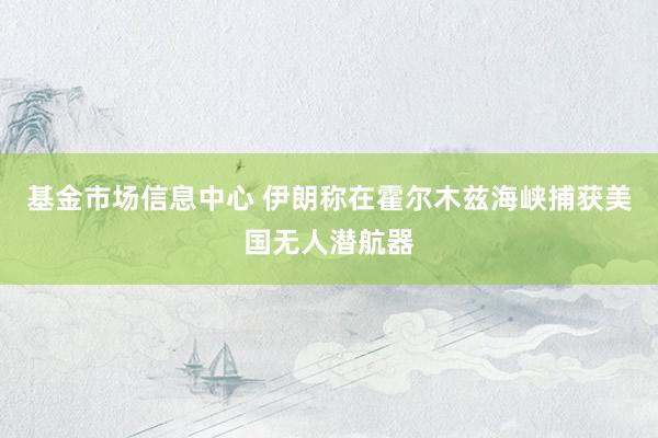 基金市场信息中心 伊朗称在霍尔木兹海峡捕获美国无人潜航器