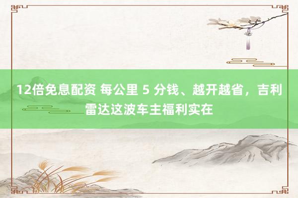 12倍免息配资 每公里 5 分钱、越开越省,吉利雷达这波车主福利实在