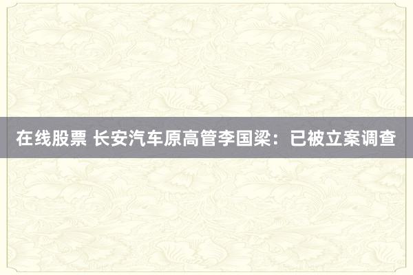 在线股票 长安汽车原高管李国梁:已被立案调查