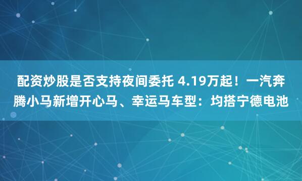 配资炒股是否支持夜间委托 4.19万起！一汽奔腾小马新增开心马、幸运马车型：均搭宁德电池