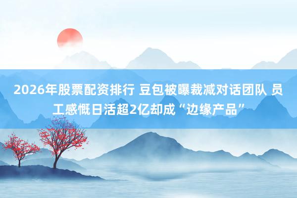 2026年股票配资排行 豆包被曝裁减对话团队 员工感慨日活超2亿却成“边缘产品”