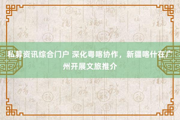 私募资讯综合门户 深化粤喀协作，新疆喀什在广州开展文旅推介