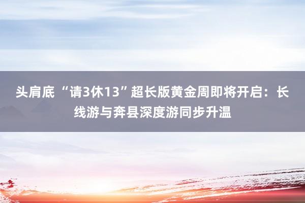头肩底 “请3休13”超长版黄金周即将开启：长线游与奔县深度游同步升温