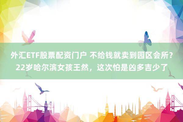 外汇ETF股票配资门户 不给钱就卖到园区会所？22岁哈尔滨女孩王然，这次怕是凶多吉少了