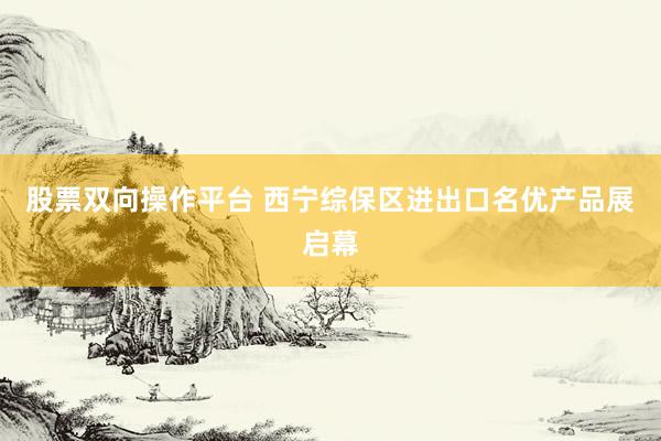 股票双向操作平台 西宁综保区进出口名优产品展启幕