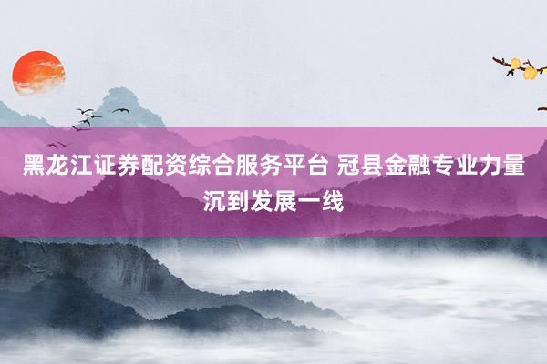 黑龙江证券配资综合服务平台 冠县金融专业力量沉到发展一线
