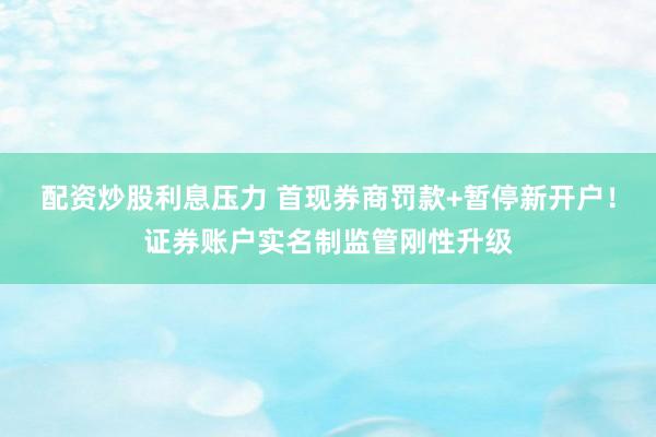 配资炒股利息压力 首现券商罚款+暂停新开户！证券账户实名制监管刚性升级