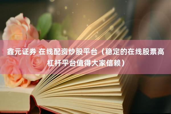 鑫元证券 在线配资炒股平台（稳定的在线股票高杠杆平台值得大家信赖）