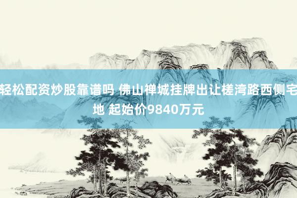 轻松配资炒股靠谱吗 佛山禅城挂牌出让槎湾路西侧宅地 起始价9840万元