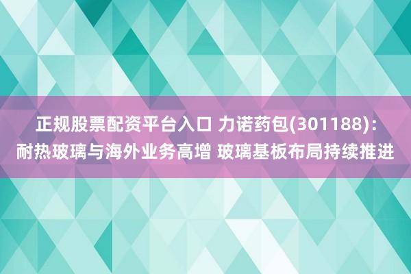 正规股票配资平台入口 力诺药包(301188)：耐热玻璃与海外业务高增 玻璃基板布局持续推进