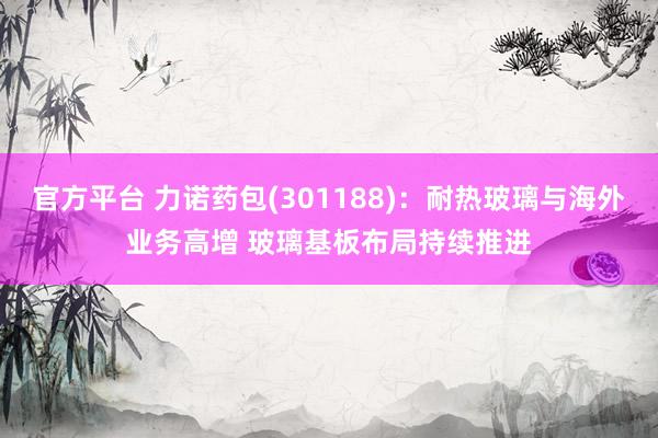 官方平台 力诺药包(301188):耐热玻璃与海外业务高增 玻璃基板布局持续推进