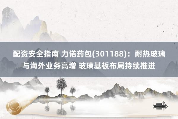 配资安全指南 力诺药包(301188)：耐热玻璃与海外业务高增 玻璃基板布局持续推进