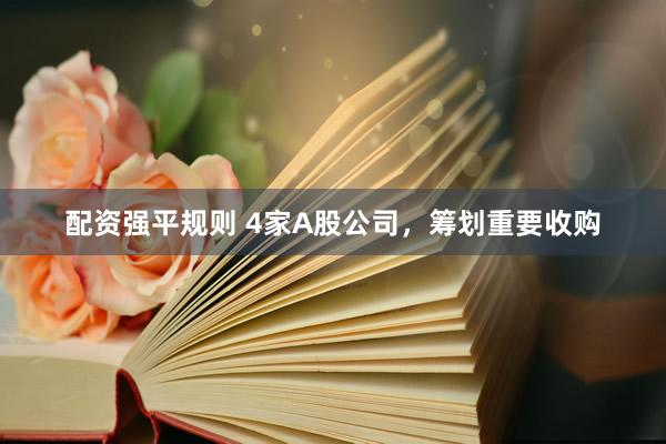 配资强平规则 4家A股公司，筹划重要收购