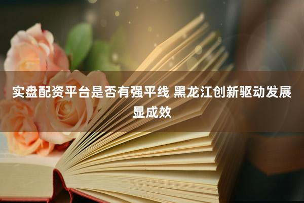 实盘配资平台是否有强平线 黑龙江创新驱动发展显成效