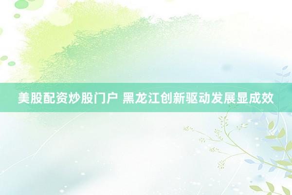 美股配资炒股门户 黑龙江创新驱动发展显成效