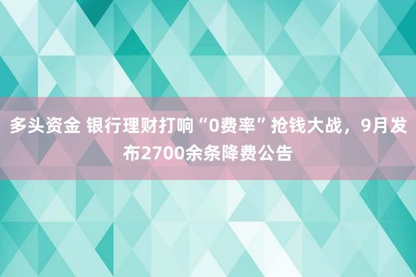 多头资金 银行理财打响“0费率”抢钱大战，9月发布2700余条降费公告