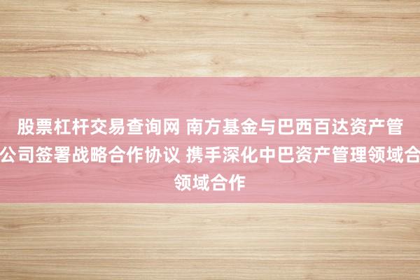 股票杠杆交易查询网 南方基金与巴西百达资产管理公司签署战略合作协议 携手深化中巴资产管理领域合作