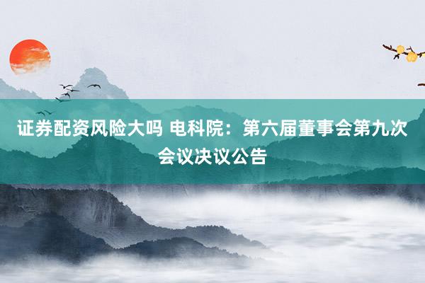 证券配资风险大吗 电科院：第六届董事会第九次会议决议公告