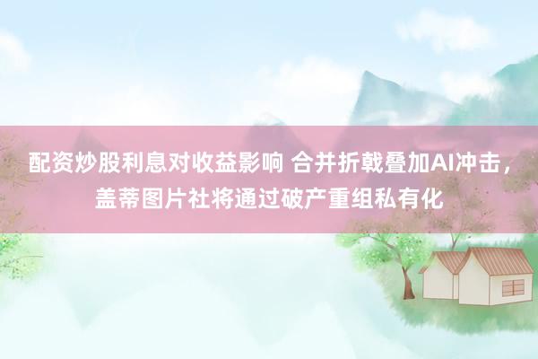 配资炒股利息对收益影响 合并折戟叠加AI冲击，盖蒂图片社将通过破产重组私有化