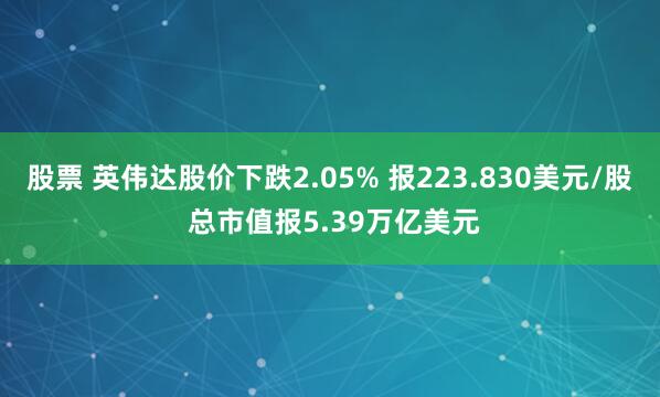 股票 英伟达股价下跌2.05% 报223.830美元/股 总市值报5.39万亿美元