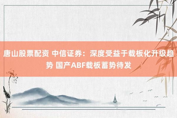 唐山股票配资 中信证券：深度受益于载板化升级趋势 国产ABF载板蓄势待发