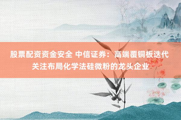 股票配资资金安全 中信证券：高端覆铜板迭代 关注布局化学法硅微粉的龙头企业