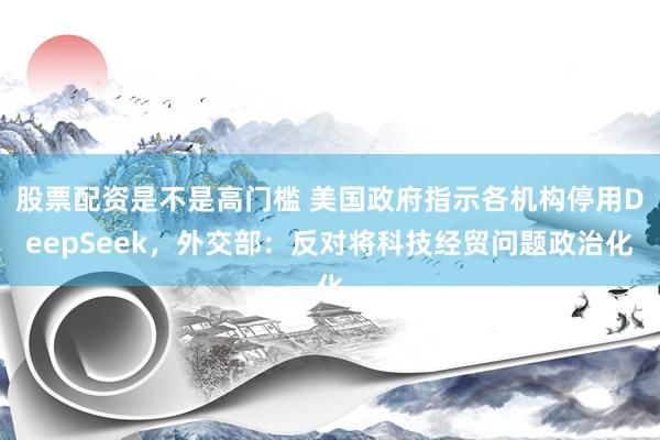 股票配资是不是高门槛 美国政府指示各机构停用DeepSeek，外交部：反对将科技经贸问题政治化