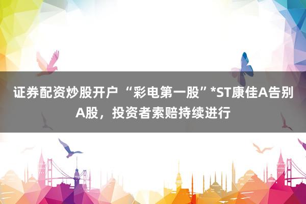 证券配资炒股开户 “彩电第一股”*ST康佳A告别A股,投资者索赔持续进行