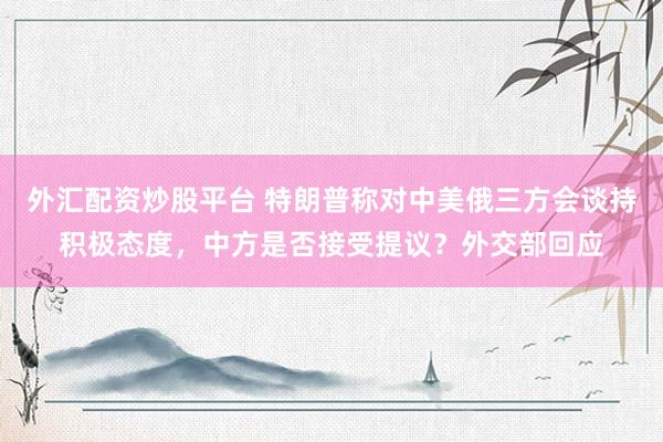 外汇配资炒股平台 特朗普称对中美俄三方会谈持积极态度，中方是否接受提议？外交部回应