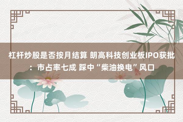杠杆炒股是否按月结算 朗高科技创业板IPO获批：市占率七成 踩中“柴油换电”风口