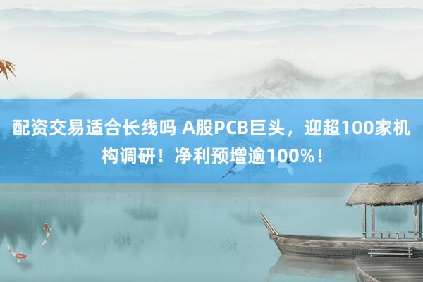 配资交易适合长线吗 A股PCB巨头，迎超100家机构调研！净利预增逾100%！
