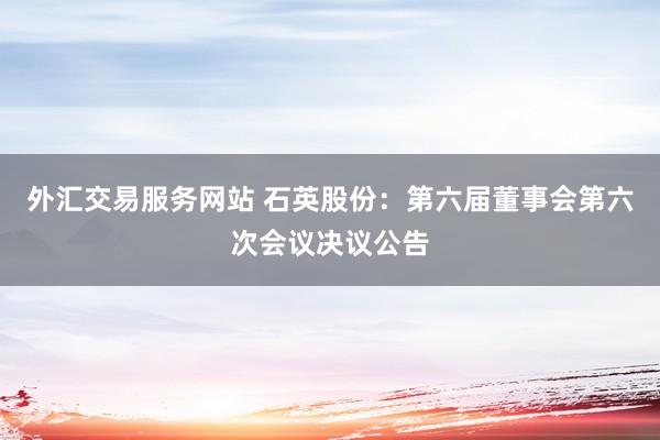 外汇交易服务网站 石英股份：第六届董事会第六次会议决议公告