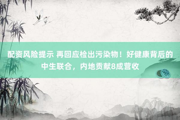 配资风险提示 再回应检出污染物！好健康背后的中生联合，内地贡献8成营收