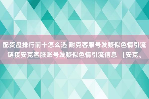 配资盘排行前十怎么选 耐克客服号发疑似色情引流链接安克客服账号发疑似色情引流信息 【安克、