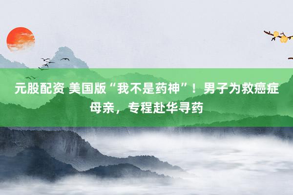 元股配资 美国版“我不是药神”！男子为救癌症母亲，专程赴华寻药