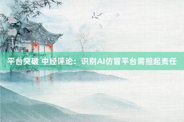 平台突破 中经评论：识别AI仿冒平台需担起责任