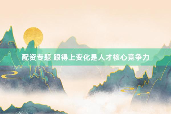 配资专题 跟得上变化是人才核心竞争力