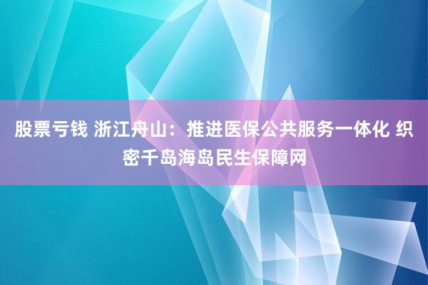 股票亏钱 浙江舟山:推进医保公共服务一体化 织密千岛海岛民生保障网